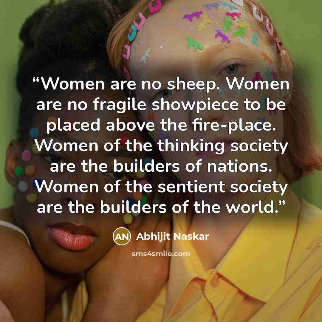 “Women are no sheep. Women are no fragile showpiece to be placed above the fire-place. Women of the thinking society are the builders of nations. Women of the sentient society are the builders of the world.” quote by Abhijit Naskar
