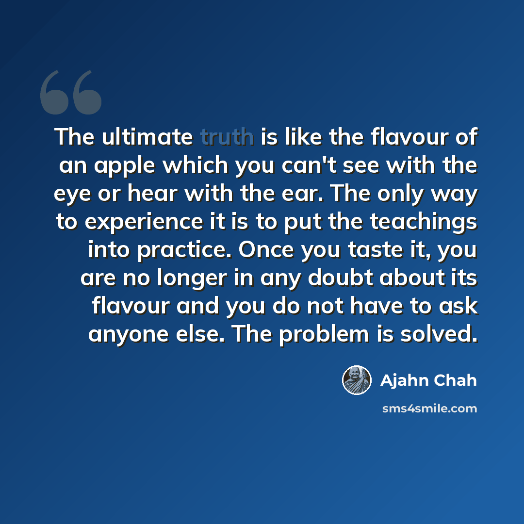 “The ultimate truth is like the flavour of an apple which you can't see with the eye or hear with the ear. The only way to experience it is to put the teachings into practice. Once you taste it, you are no longer in any doubt about its flavour and you do not have to ask anyone else. The problem is…” quote by Ajahn Chah
