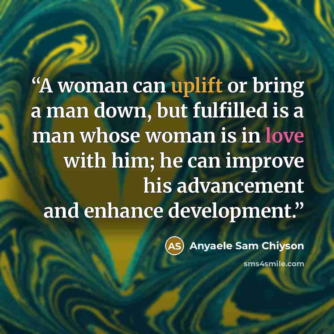 “A woman can uplift or bring a man down, but fulfilled is a man whose woman is in love with him; he can improve his advancement and enhance development.” quote by Anyaele Sam Chiyson