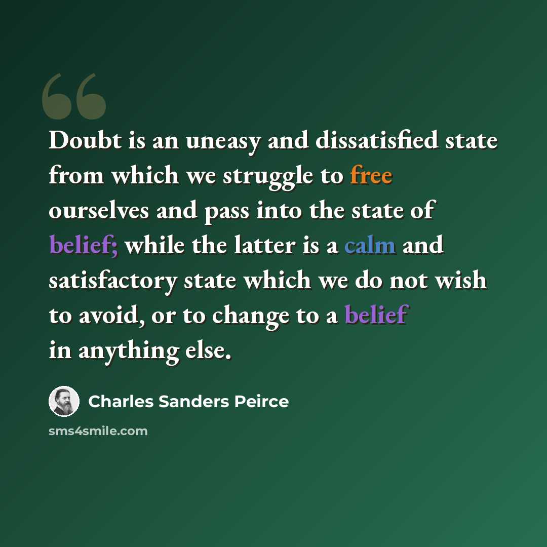“Doubt is an uneasy and dissatisfied state from which we struggle to free ourselves and pass into the state of belief; while the latter is a calm and satisfactory state which we do not wish to avoid, or to change to a belief in anything else.” quote by Charles Sanders Peirce