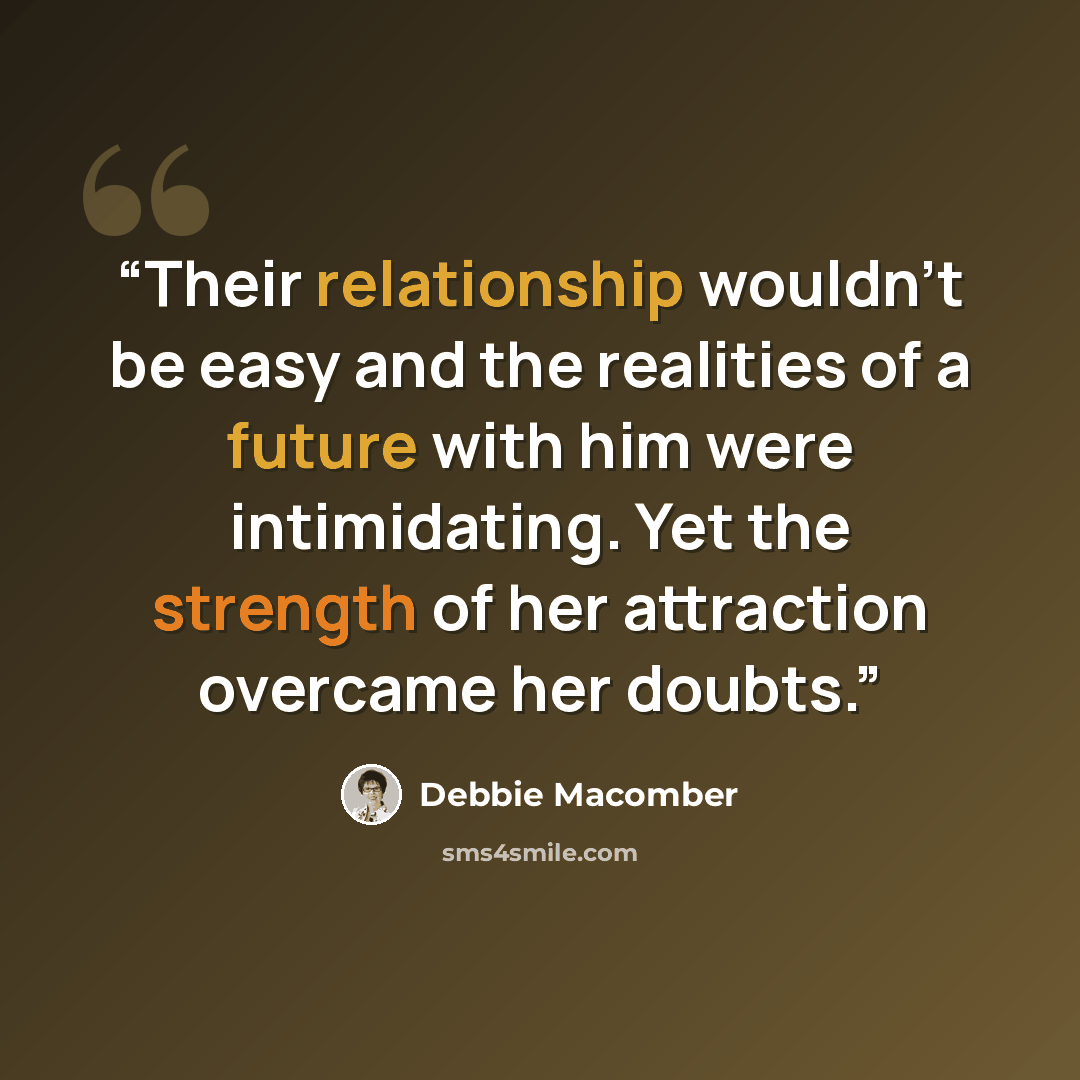 “Their relationship wouldn't be easy and the realities of a future with him were intimidating. Yet the strength of her attraction overcame her doubts.” quote by Debbie Macomber