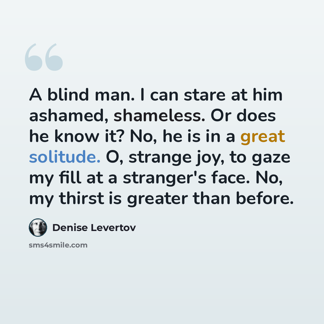 “A blind man. I can stare at him ashamed, shameless. Or does he know it? No, he is in a great solitude. O, strange joy, to gaze my fill at a stranger's face. No, my thirst is greater than before.” quote by Denise Levertov