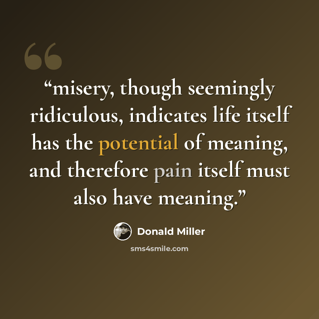 “misery, though seemingly ridiculous, indicates life itself has the potential of meaning, and therefore pain itself must also have meaning.” quote by Donald Miller