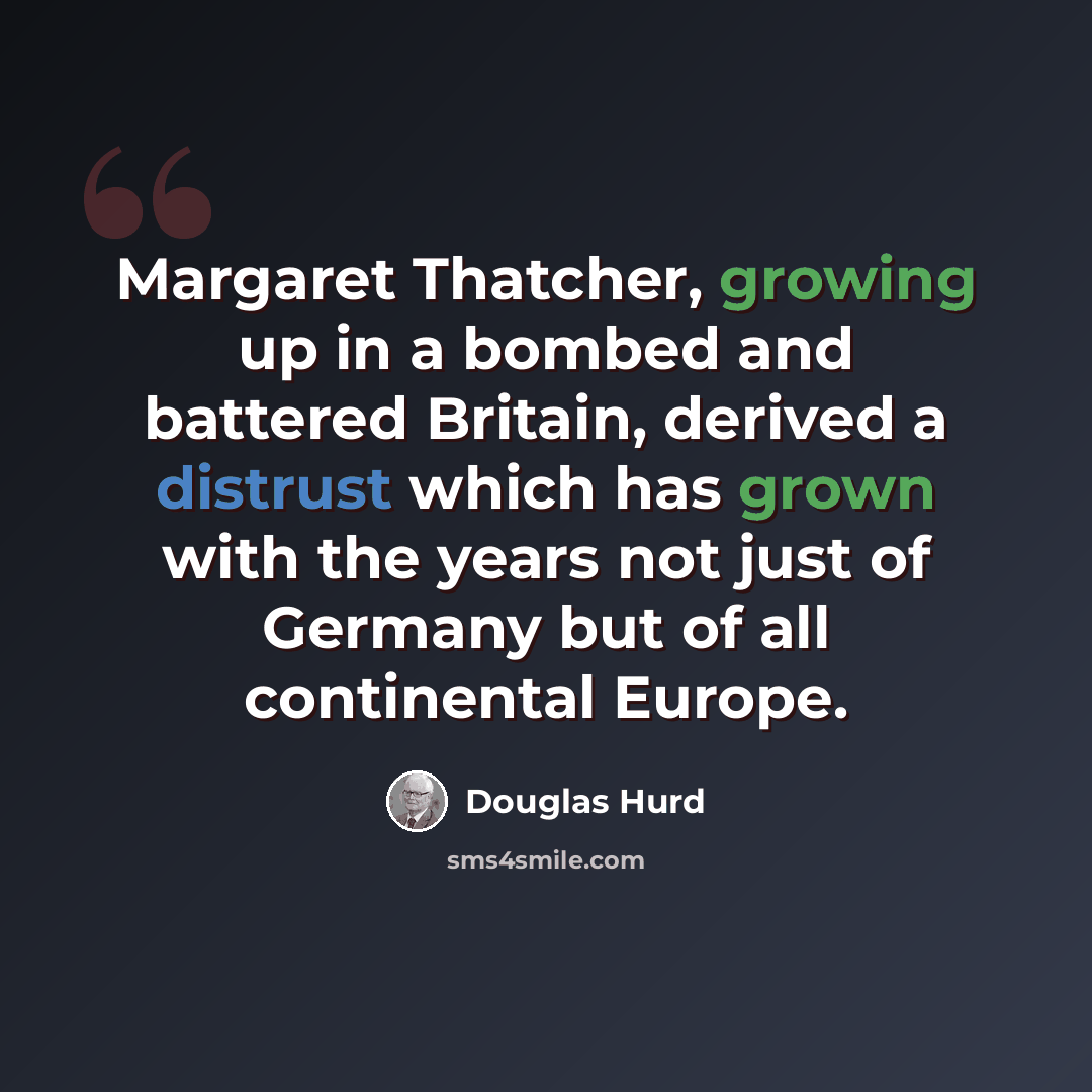 “Margaret Thatcher, growing up in a bombed and battered Britain, derived a distrust which has grown with the years not just of Germany but of all continental Europe.” quote by Douglas Hurd
