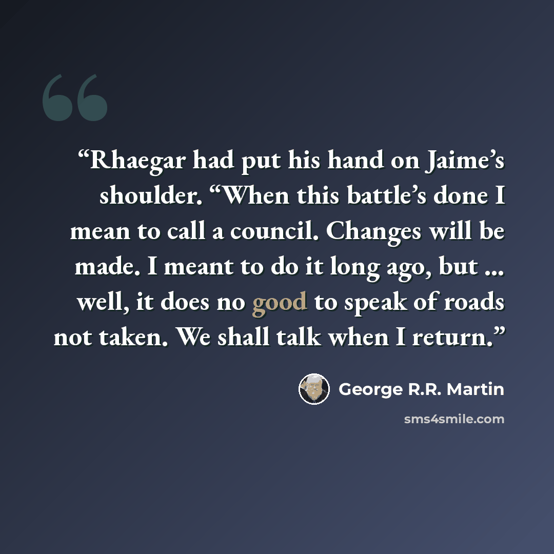 “Rhaegar had put his hand on Jaime’s shoulder. “When this battle’s done I mean to call a council. Changes will be made. I meant to do it long ago, but … well, it does no good to speak of roads not taken. We shall talk when I return.” quote by George R.R. Martin
