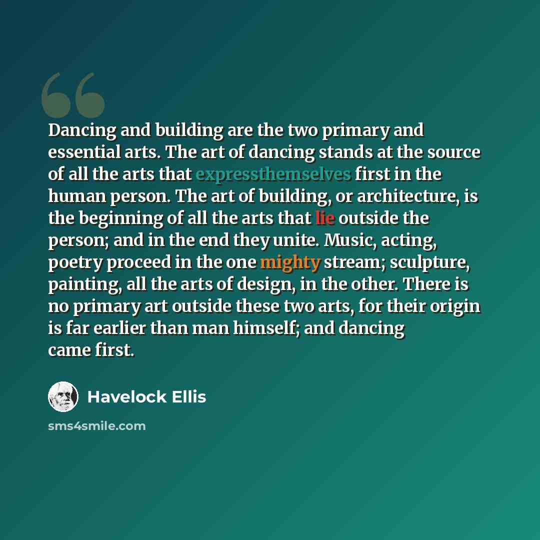 “Dancing and building are the two primary and essential arts. The art of dancing stands at the source of all the arts that expressthemselves first in the human person. The art of building, or architecture, is the beginning of all the arts that lie outside the person; and in the end they unite…” quote by Havelock Ellis