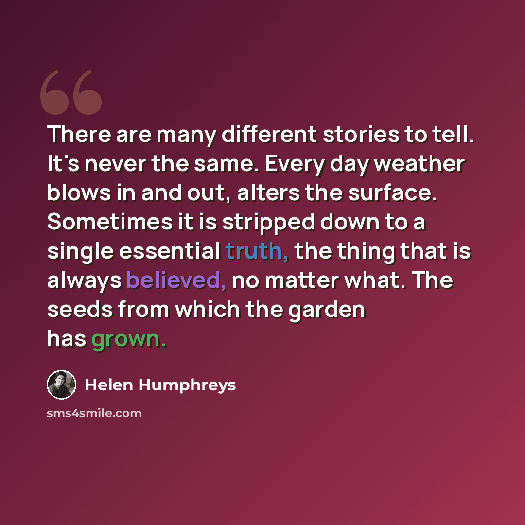 “There are many different stories to tell. It's never the same. Every day weather blows in and out, alters the surface. Sometimes it is stripped down to a single essential truth, the thing that is always believed, no matter what. The seeds from which the garden has grown.” quote by Helen Humphreys