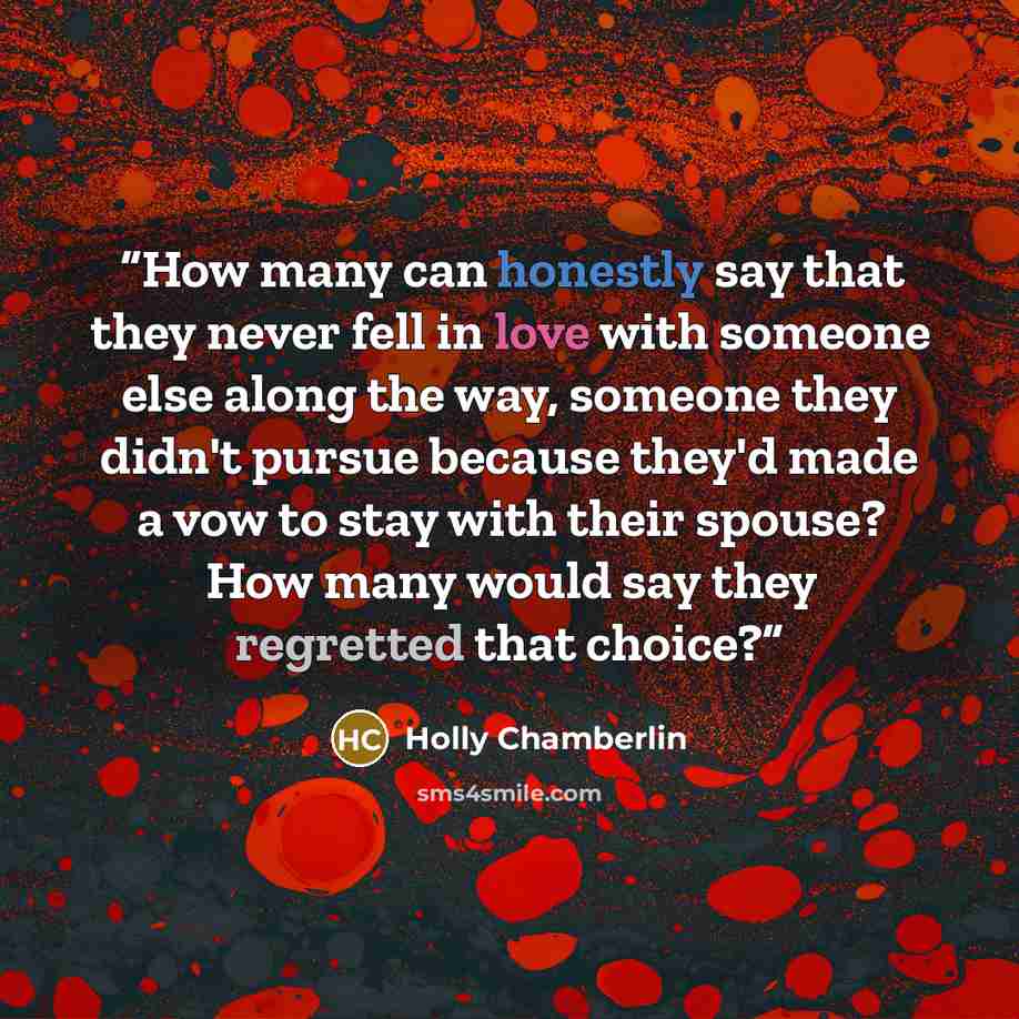 “How many can honestly say that they never fell in love with someone else along the way, someone they didn't pursue because they'd made a vow to stay with their spouse? How many would say they regretted that choice?” quote by Holly Chamberlin