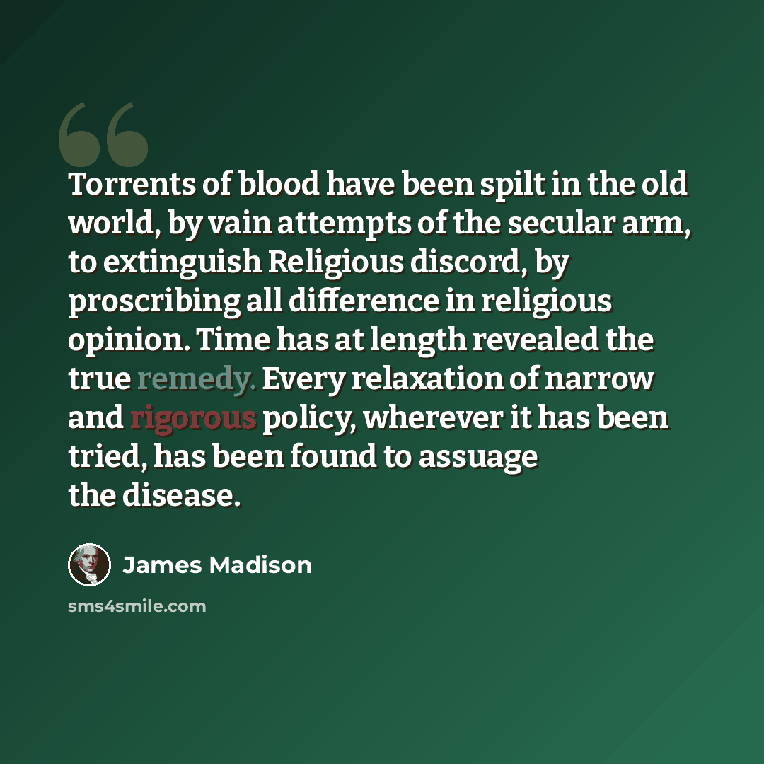 “Torrents of blood have been spilt in the old world, by vain attempts of the secular arm, to extinguish Religious discord, by proscribing all difference in religious opinion. Time has at length revealed the true remedy. Every relaxation of narrow and rigorous policy, wherever it has been tried, has…” quote by James Madison
