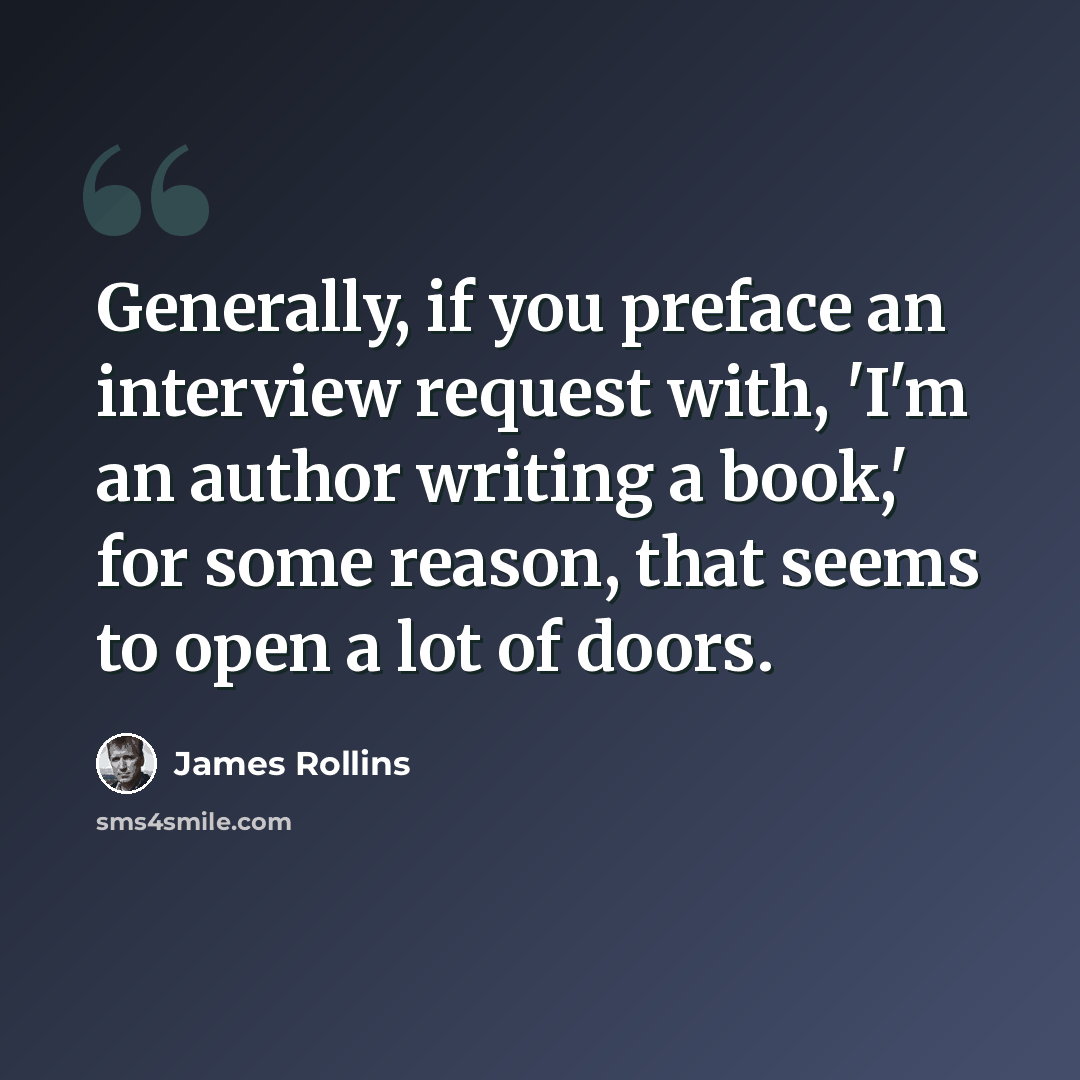 “Generally, if you preface an interview request with, 'I'm an author writing a book,' for some reason, that seems to open a lot of doors.” quote by James Rollins