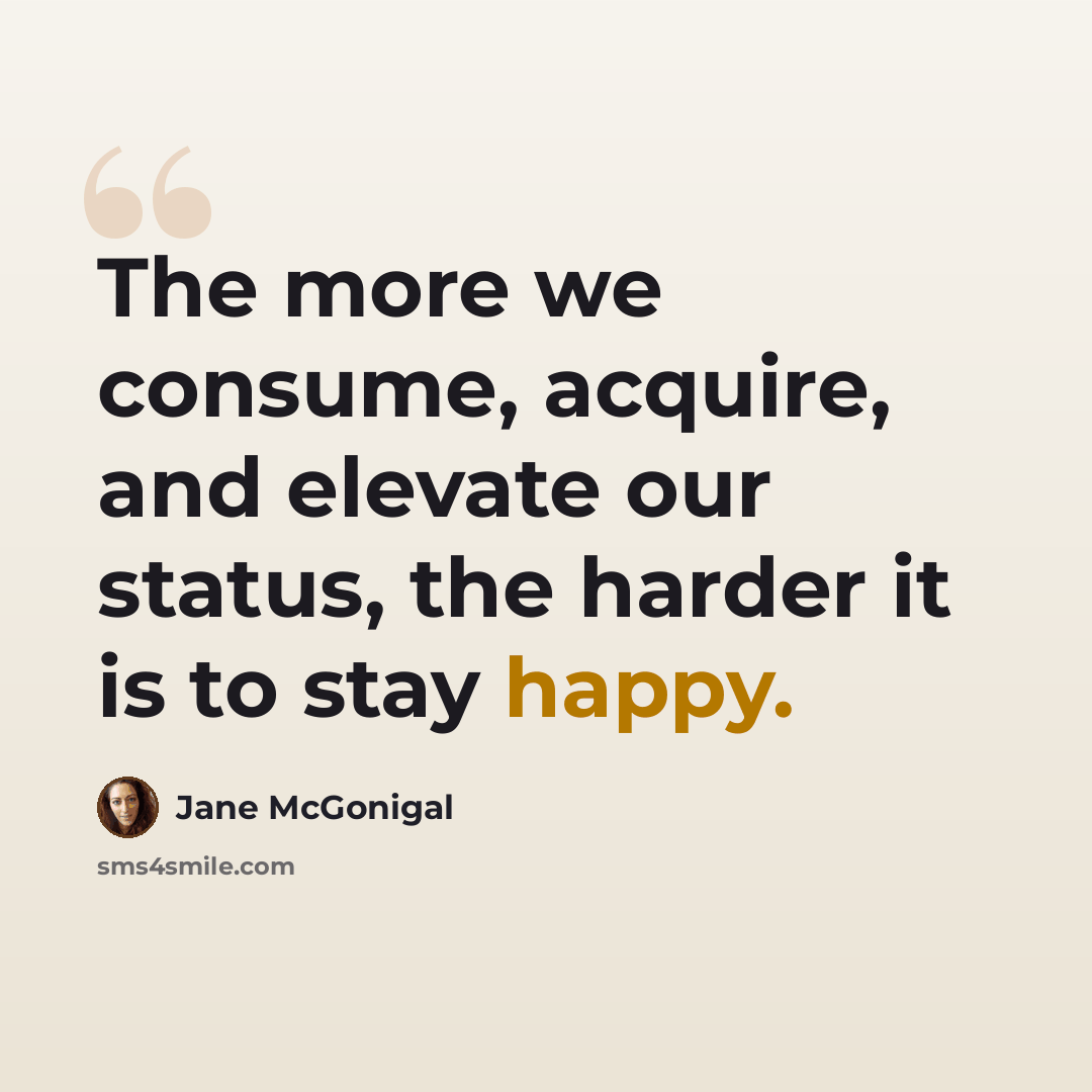“The more we consume, acquire, and elevate our status, the harder it is to stay happy.” quote by Jane McGonigal