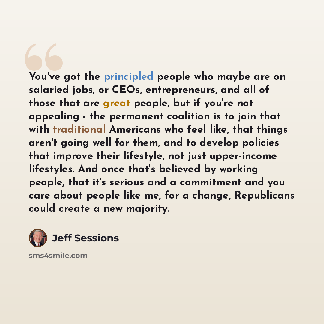 “You've got the principled people who maybe are on salaried jobs, or CEOs, entrepreneurs, and all of those that are great people, but if you're not appealing - the permanent coalition is to join that with traditional Americans who feel like, that things aren't going well for them, and to develop…” quote by Jeff Sessions