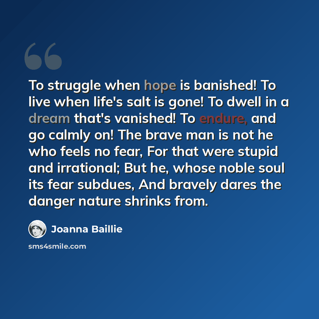 “To struggle when hope is banished! To live when life's salt is gone! To dwell in a dream that's vanished! To endure, and go calmly on! The brave man is not he who feels no fear, For that were stupid and irrational; But he, whose noble soul its fear subdues, And bravely dares the danger nature…” quote by Joanna Baillie