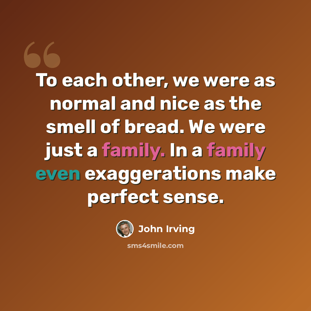 “To each other, we were as normal and nice as the smell of bread. We were just a family. In a family even exaggerations make perfect sense.” quote by John Irving