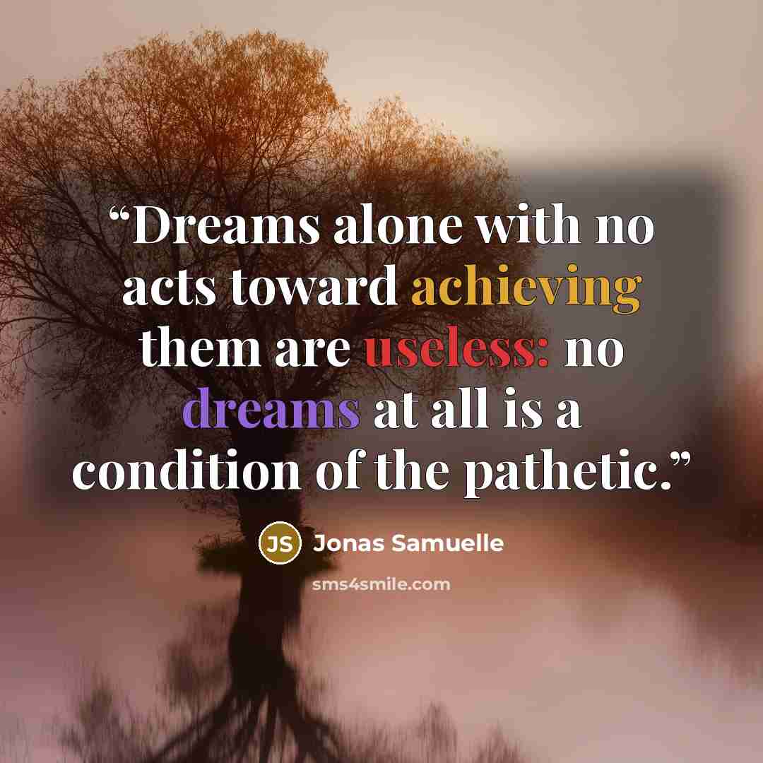 “Dreams alone with no acts toward achieving them are useless: no dreams at all is a condition of the pathetic.” quote by Jonas Samuelle