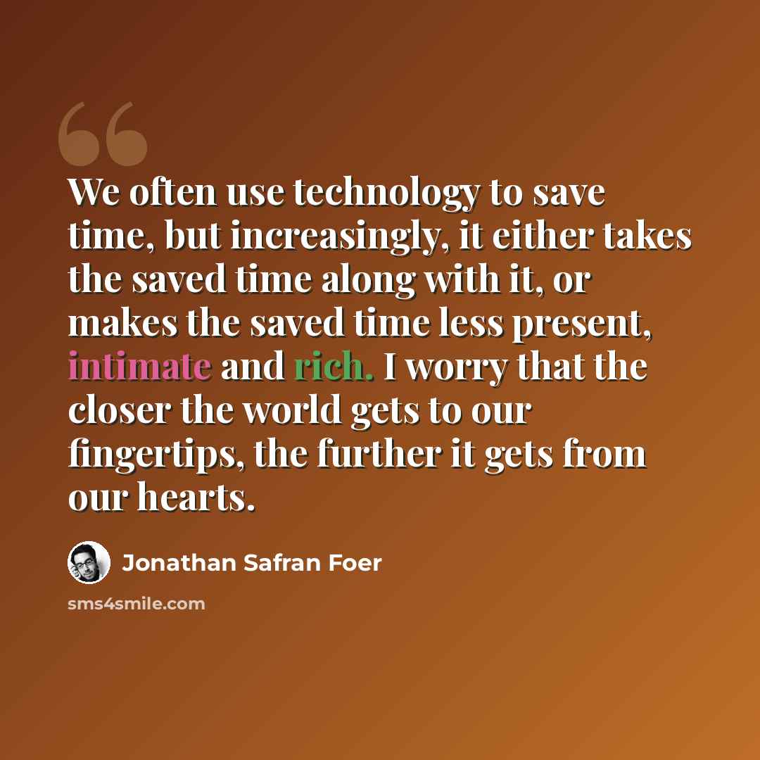 “We often use technology to save time, but increasingly, it either takes the saved time along with it, or makes the saved time less present, intimate and rich. I worry that the closer the world gets to our fingertips, the further it gets from our hearts.” quote by Jonathan Safran Foer