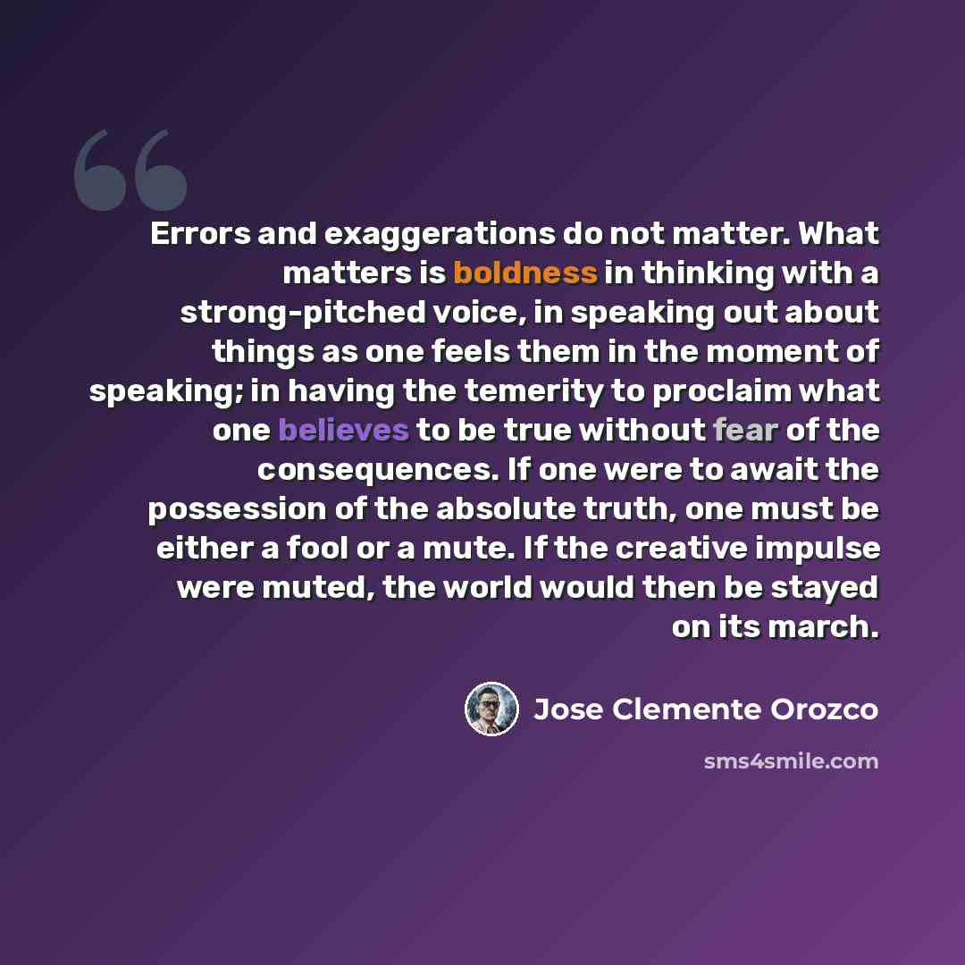 “Errors and exaggerations do not matter. What matters is boldness in thinking with a strong-pitched voice, in speaking out about things as one feels them in the moment of speaking; in having the temerity to proclaim what one believes to be true without fear of the consequences. If one were to await…” quote by Jose Clemente Orozco