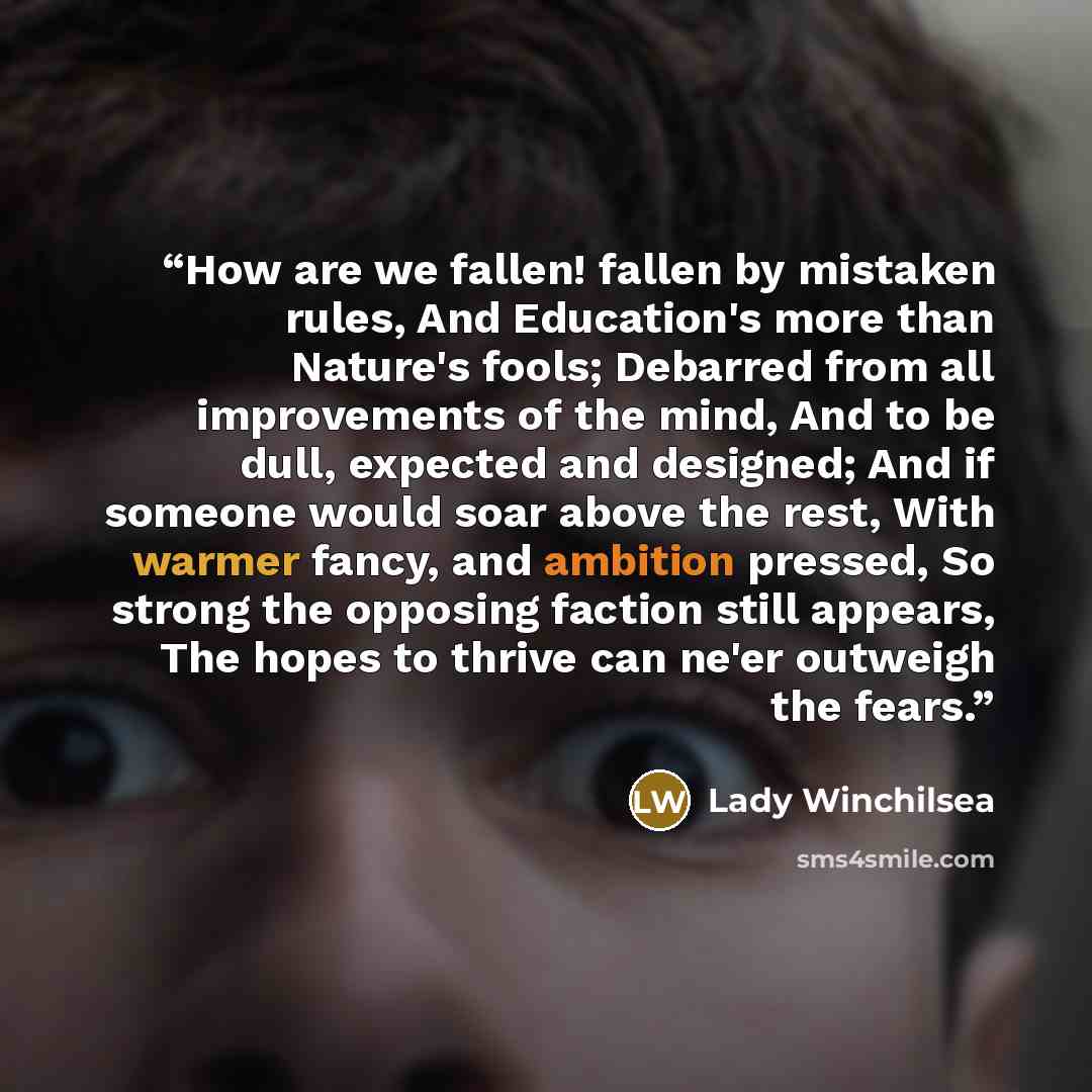“How are we fallen! fallen by mistaken rules, And Education's more than Nature's fools; Debarred from all improvements of the mind, And to be dull, expected and designed; And if someone would soar above the rest, With warmer fancy, and ambition pressed, So strong the opposing faction still appears…” quote by Lady Winchilsea