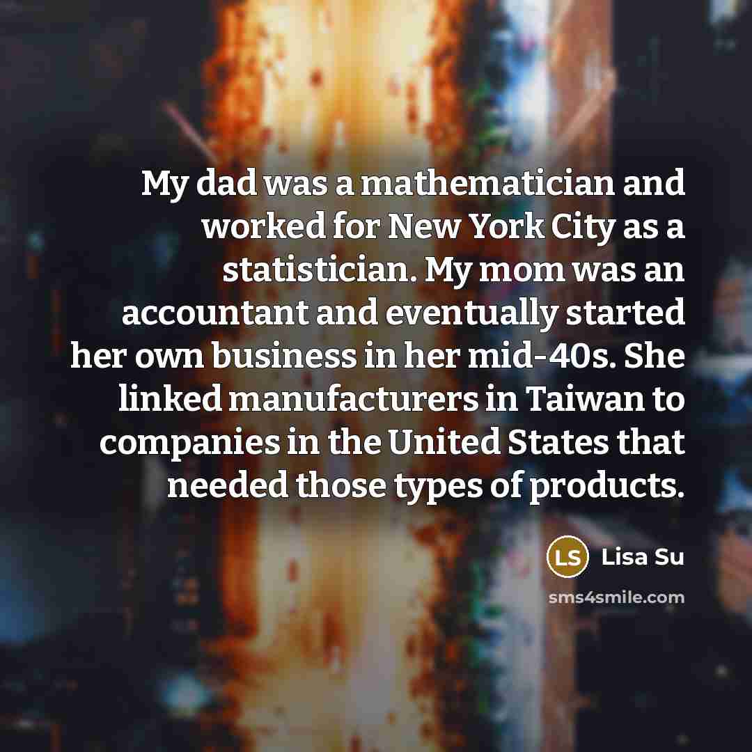 “My dad was a mathematician and worked for New York City as a statistician. My mom was an accountant and eventually started her own business in her mid-40s. She linked manufacturers in Taiwan to companies in the United States that needed those types of products.” quote by Lisa Su