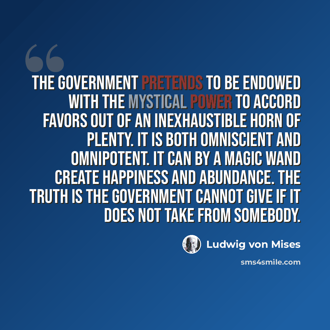 “The government pretends to be endowed with the mystical power to accord favors out of an inexhaustible horn of plenty. It is both omniscient and omnipotent. It can by a magic wand create happiness and abundance. The truth is the government cannot give if it does not take from somebody.” quote by Ludwig von Mises