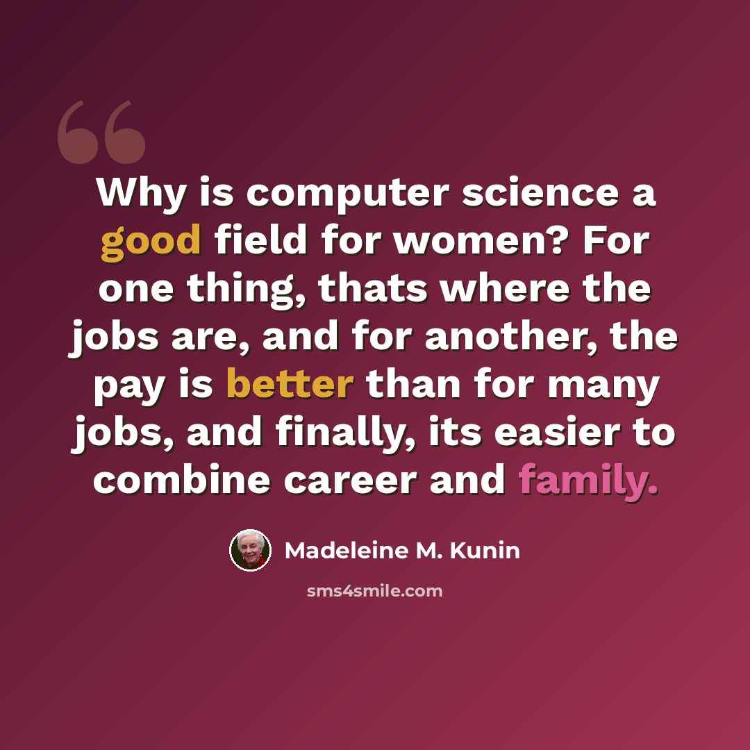 “Why is computer science a good field for women? For one thing, thats where the jobs are, and for another, the pay is better than for many jobs, and finally, its easier to combine career and family.” quote by Madeleine M. Kunin