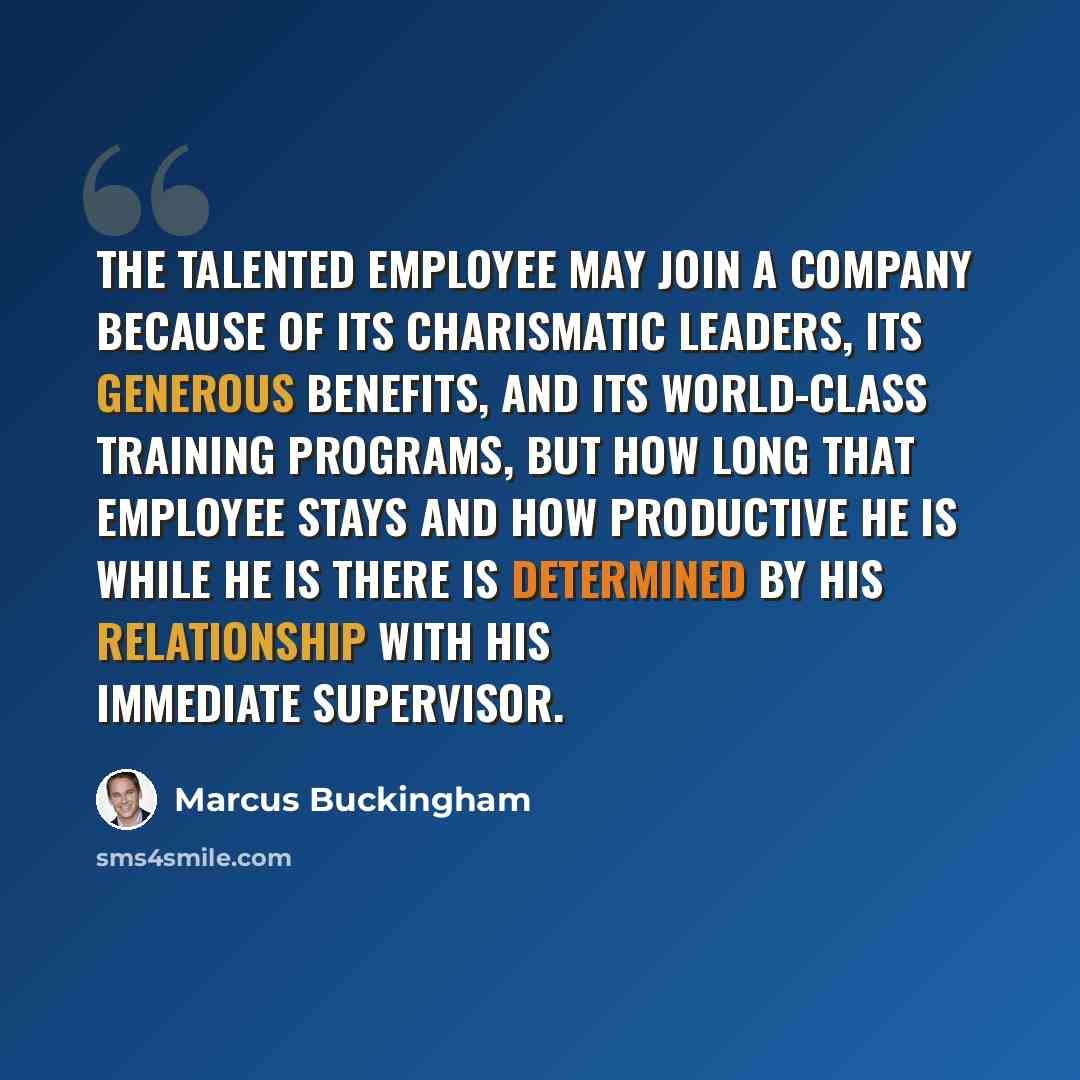 “The talented employee may join a company because of its charismatic leaders, its generous benefits, and its world-class training programs, but how long that employee stays and how productive he is while he is there is determined by his relationship with his immediate supervisor.” quote by Marcus Buckingham