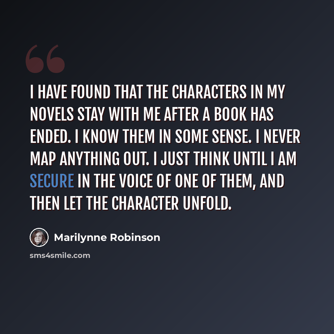 “I have found that the characters in my novels stay with me after a book has ended. I know them in some sense. I never map anything out. I just think until I am secure in the voice of one of them, and then let the character unfold.” quote by Marilynne Robinson