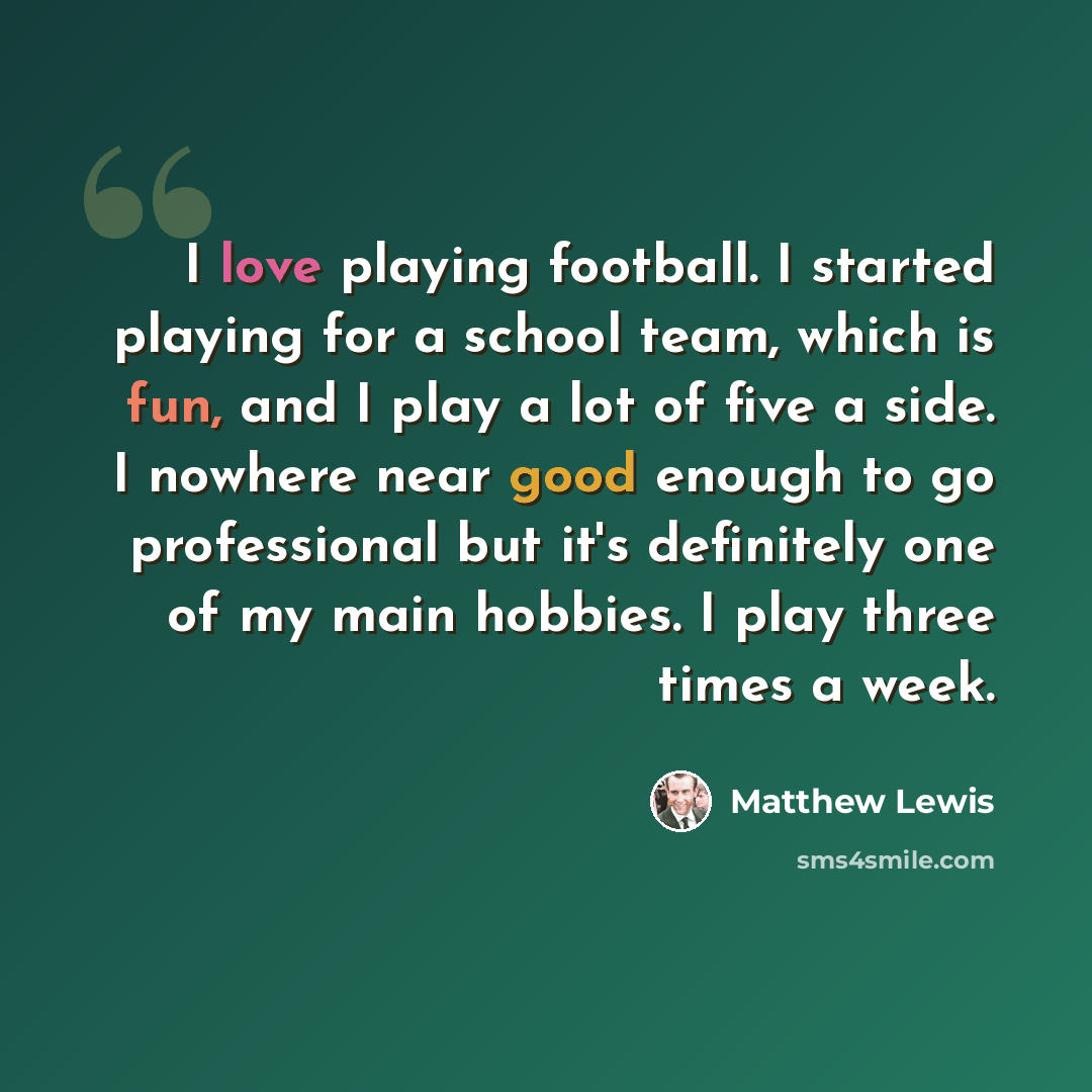 “I love playing football. I started playing for a school team, which is fun, and I play a lot of five a side. I nowhere near good enough to go professional but it's definitely one of my main hobbies. I play three times a week.” quote by Matthew Lewis