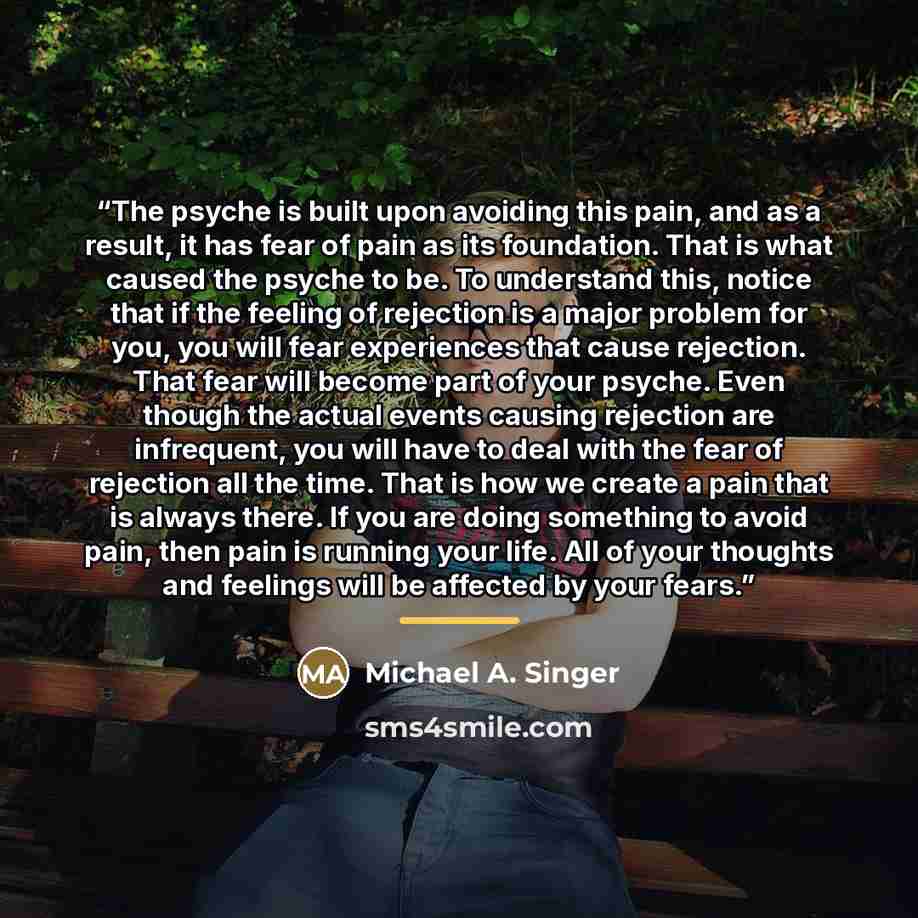 “The psyche is built upon avoiding this pain, and as a result, it has fear of pain as its foundation. That is what caused the psyche to be. To understand this, notice that if the feeling of rejection is a major problem for you, you will fear experiences that cause rejection. That fear will become…” quote by Michael A. Singer
