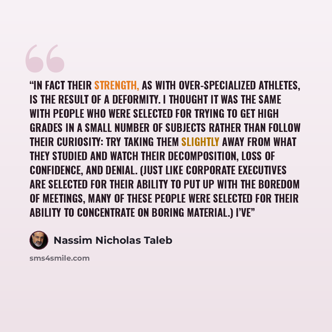 “In fact their strength, as with over-specialized athletes, is the result of a deformity. I thought it was the same with people who were selected for trying to get high grades in a small number of subjects rather than follow their curiosity: try taking them slightly away from what they studied and…” quote by Nassim Nicholas Taleb