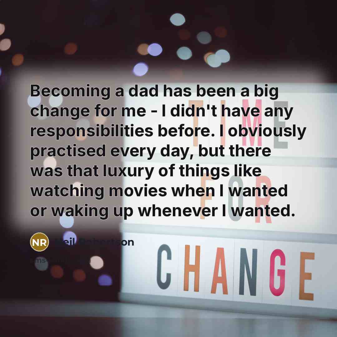 “Becoming a dad has been a big change for me - I didn't have any responsibilities before. I obviously practised every day, but there was that luxury of things like watching movies when I wanted or waking up whenever I wanted.” quote by Neil Robertson