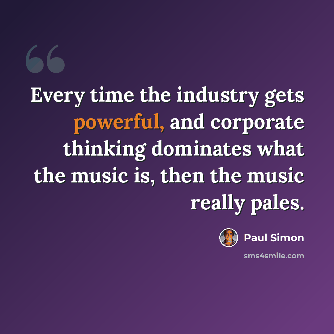 “Every time the industry gets powerful, and corporate thinking dominates what the music is, then the music really pales.” quote by Paul Simon