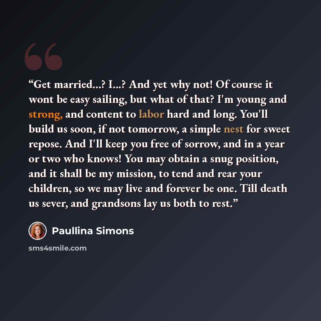 “Get married...? I...? And yet why not! Of course it wont be easy sailing, but what of that? I'm young and strong, and content to labor hard and long. You'll build us soon, if not tomorrow, a simple nest for sweet repose. And I'll keep you free of sorrow, and in a year or two who knows! You may…” quote by Paullina Simons