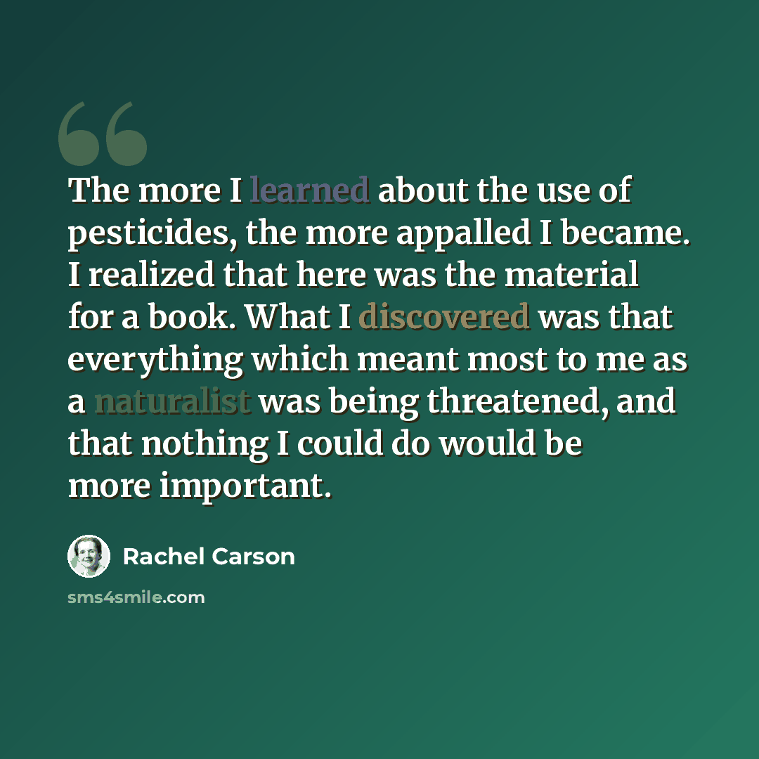 “The more I learned about the use of pesticides, the more appalled I became. I realized that here was the material for a book. What I discovered was that everything which meant most to me as a naturalist was being threatened, and that nothing I could do would be more important.” quote by Rachel Carson