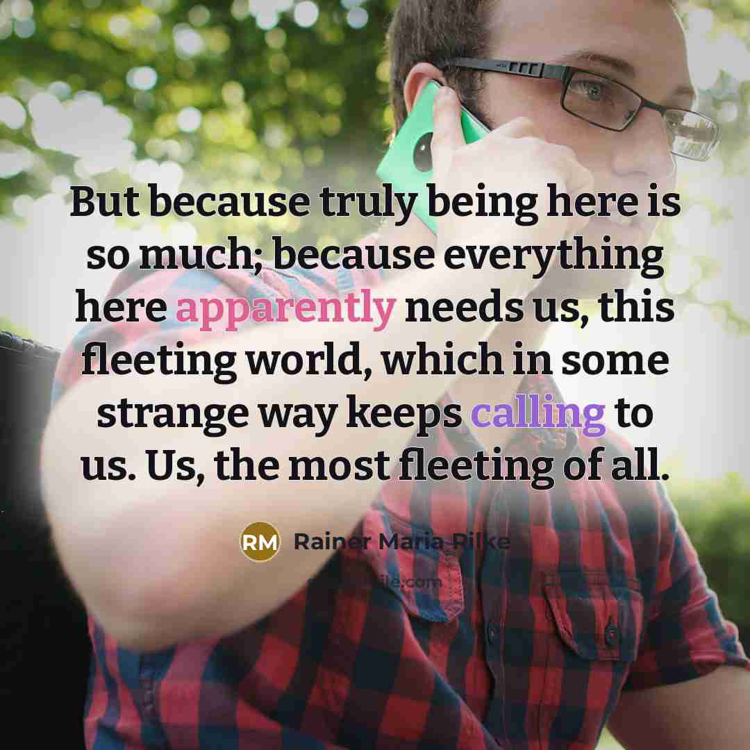 “But because truly being here is so much; because everything here apparently needs us, this fleeting world, which in some strange way keeps calling to us. Us, the most fleeting of all.” quote by Rainer Maria Rilke