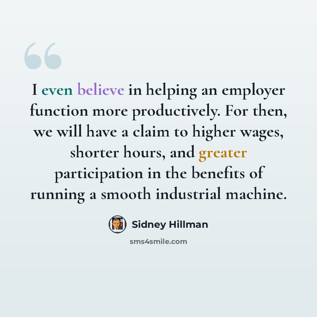 “I even believe in helping an employer function more productively. For then, we will have a claim to higher wages, shorter hours, and greater participation in the benefits of running a smooth industrial machine.” quote by Sidney Hillman