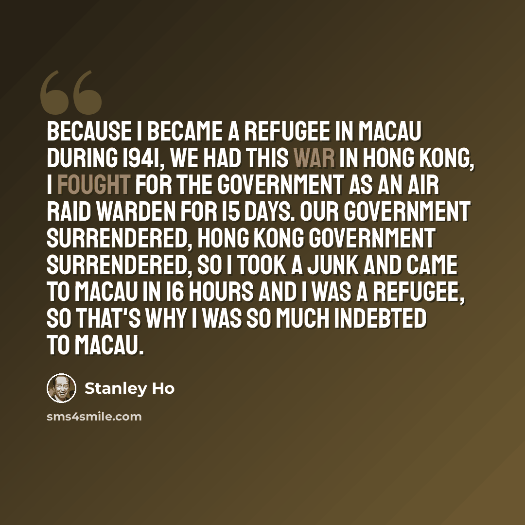 “Because I became a refugee in Macau during 1941, we had this war in Hong Kong, I fought for the government as an air raid warden for 15 days. Our government surrendered, Hong Kong Government surrendered, so I took a junk and came to Macau in 16 hours and I was a refugee, so that's why I was so…” quote by Stanley Ho