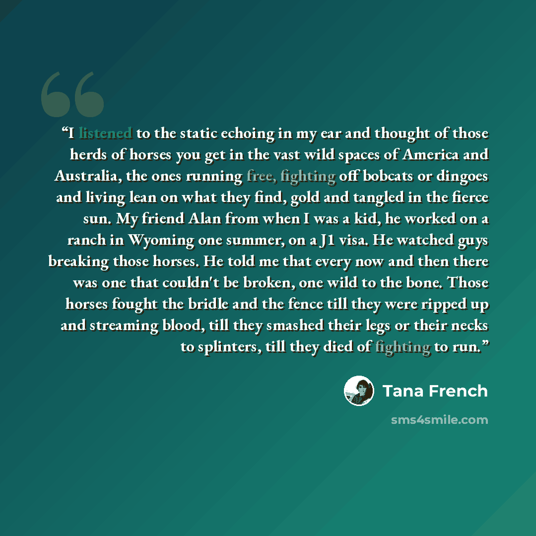 “I listened to the static echoing in my ear and thought of those herds of horses you get in the vast wild spaces of America and Australia, the ones running free, fighting off bobcats or dingoes and living lean on what they find, gold and tangled in the fierce sun. My friend Alan from when I was a…” quote by Tana French