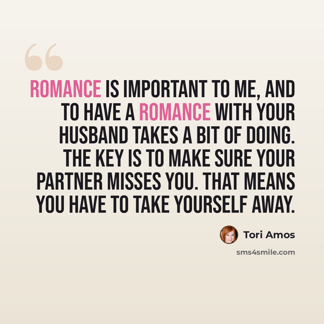 “Romance is important to me, and to have a romance with your husband takes a bit of doing. The key is to make sure your partner misses you. That means you have to take yourself away.” quote by Tori Amos