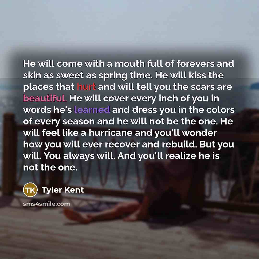“He will come with a mouth full of forevers and skin as sweet as spring time. He will kiss the places that hurt and will tell you the scars are beautiful. He will cover every inch of you in words he's learned and dress you in the colors of every season and he will not be the one. He will feel like…” quote by Tyler Kent