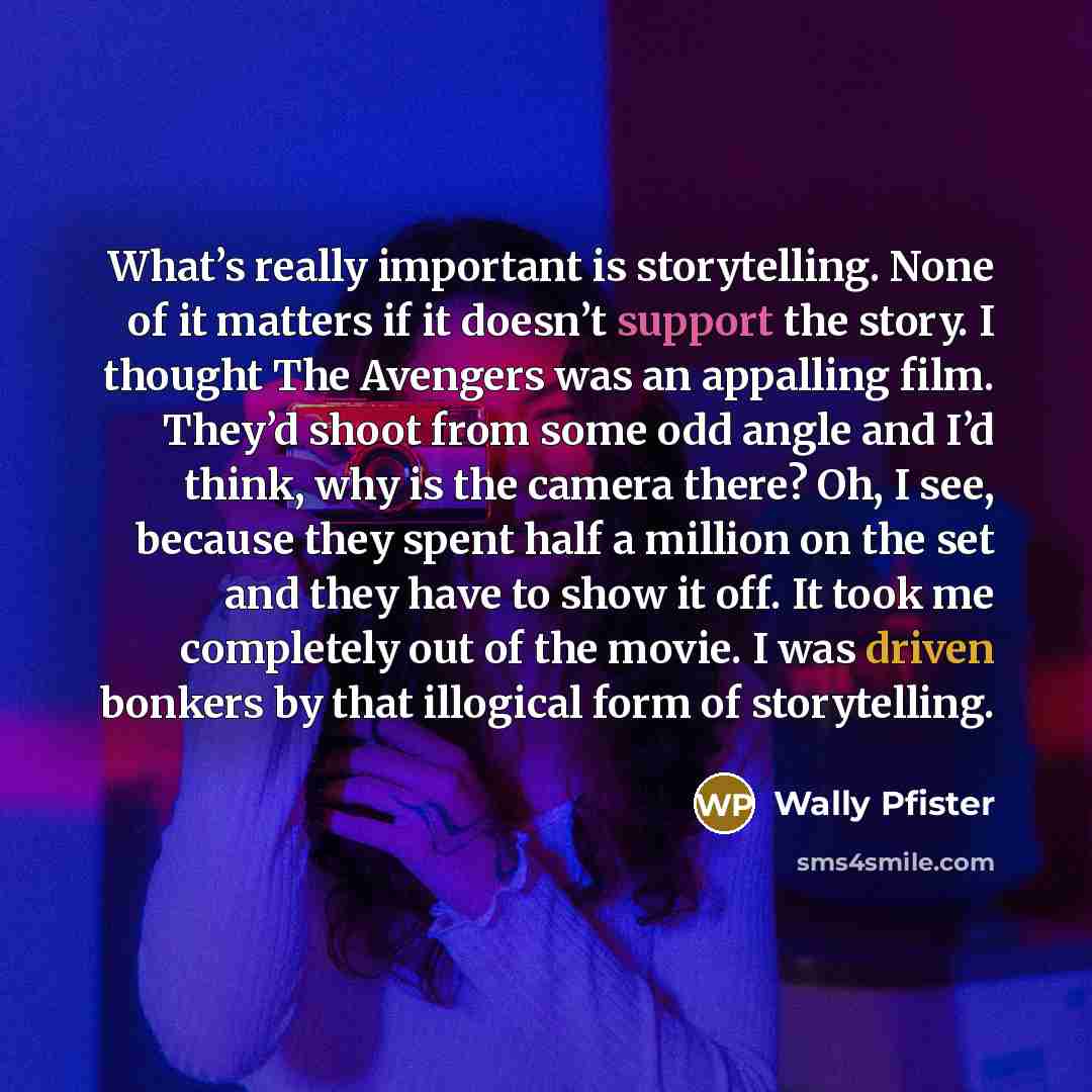 “What’s really important is storytelling. None of it matters if it doesn’t support the story. I thought The Avengers was an appalling film. They’d shoot from some odd angle and I’d think, why is the camera there? Oh, I see, because they spent half a million on the set and they have to show it off…” quote by Wally Pfister