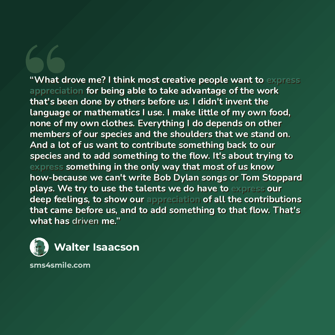 “What drove me? I think most creative people want to express appreciation for being able to take advantage of the work that's been done by others before us. I didn't invent the language or mathematics I use. I make little of my own food, none of my own clothes. Everything I do depends on other…” quote by Walter Isaacson