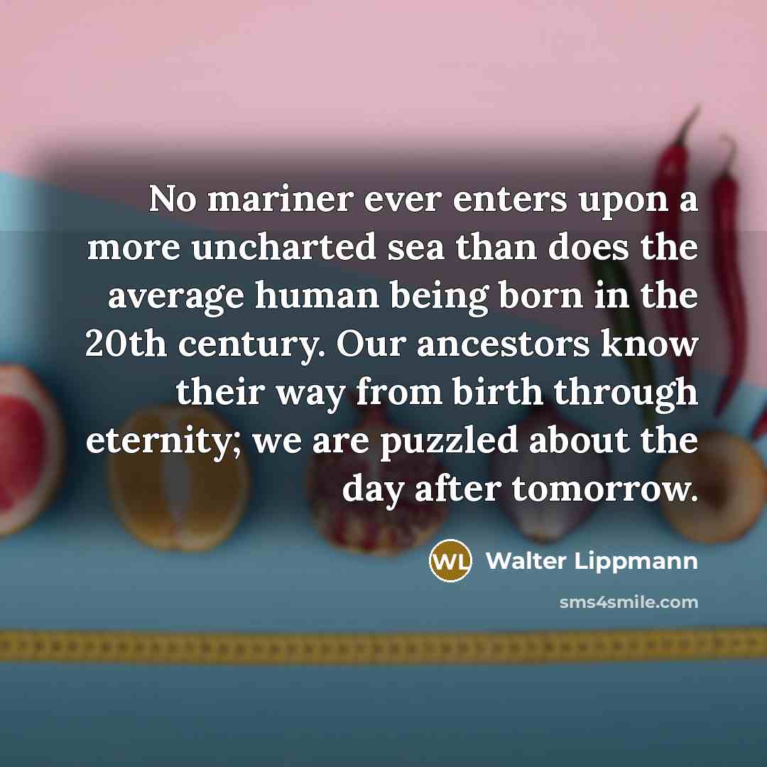 “No mariner ever enters upon a more uncharted sea than does the average human being born in the 20th century. Our ancestors know their way from birth through eternity; we are puzzled about the day after tomorrow.” quote by Walter Lippmann