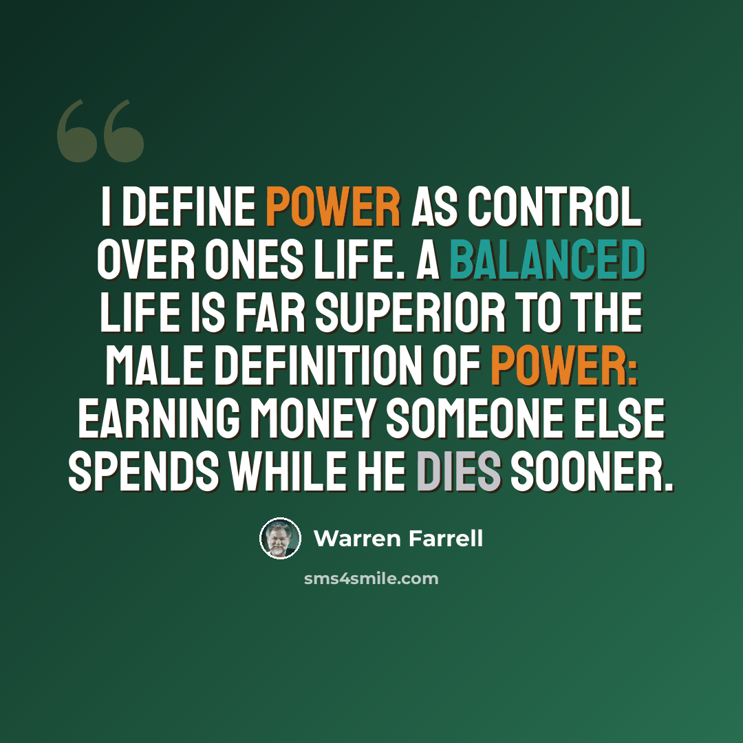 “I define power as control over ones life. A balanced life is far superior to the male definition of power: earning money someone else spends while he dies sooner.” quote by Warren Farrell