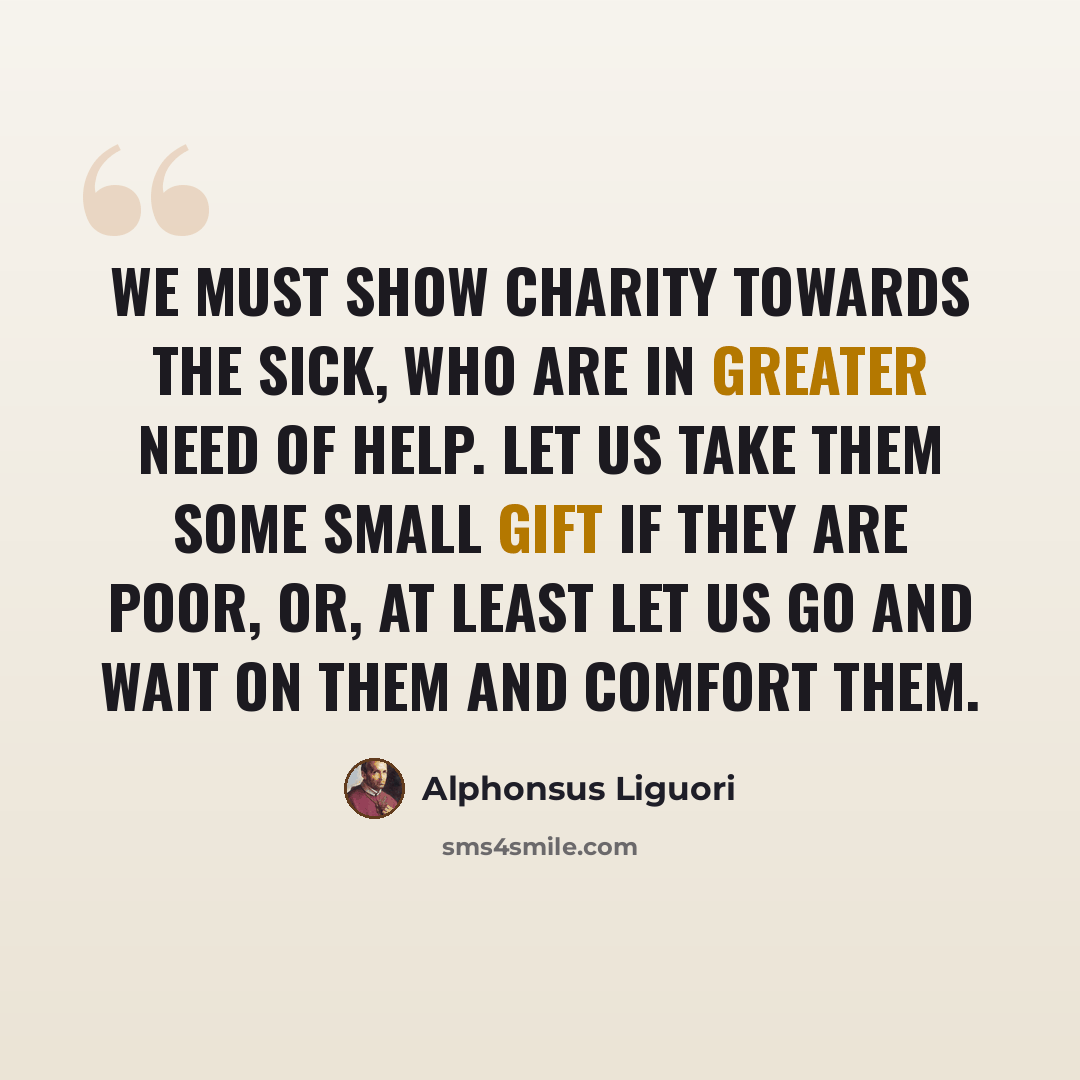 “We must show charity towards the sick, who are in greater need of help. Let us take them some small gift if they are poor, or, at least let us go and wait on them and comfort them.” quote by Alphonsus Liguori