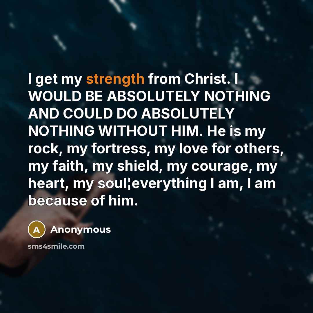 “I get my strength from Christ. I WOULD BE ABSOLUTELY NOTHING AND COULD DO ABSOLUTELY NOTHING WITHOUT HIM. He is my rock, my fortress, my love for others, my faith, my shield, my courage, my heart, my soul¦everything I am, I am because of him.” quote by Anonymous