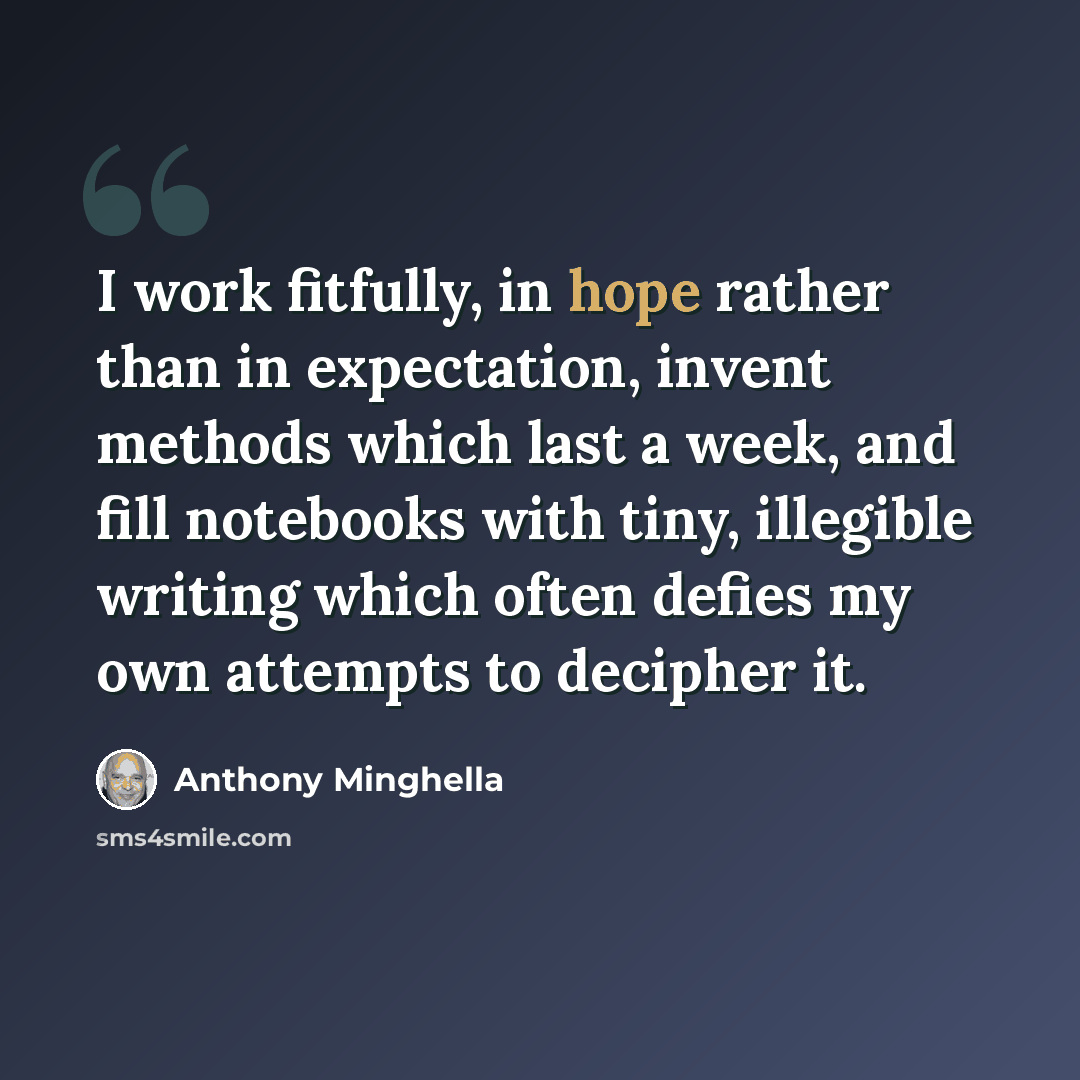“I work fitfully, in hope rather than in expectation, invent methods which last a week, and fill notebooks with tiny, illegible writing which often defies my own attempts to decipher it.” quote by Anthony Minghella