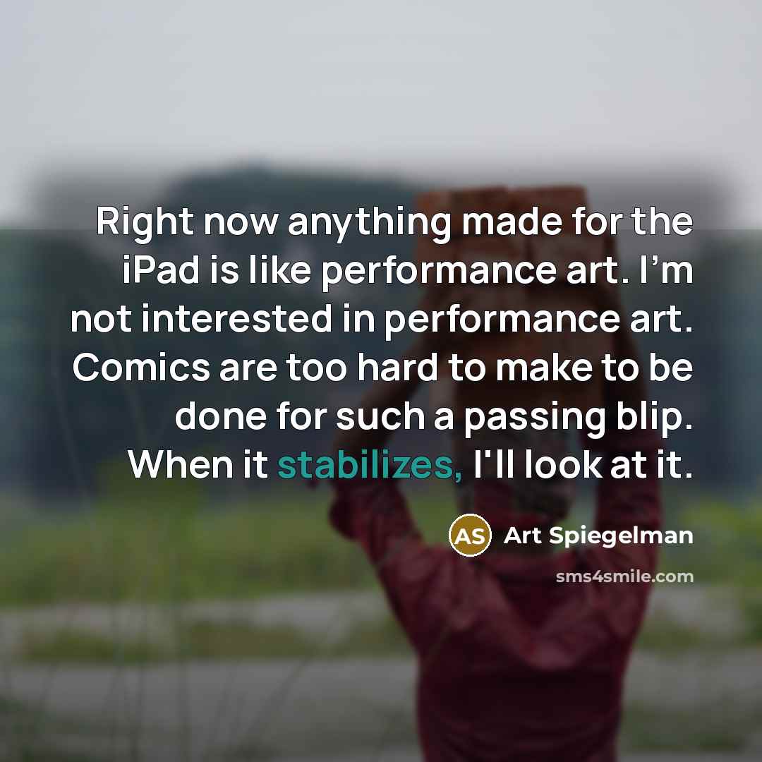“Right now anything made for the iPad is like performance art. I'm not interested in performance art. Comics are too hard to make to be done for such a passing blip. When it stabilizes, I'll look at it.” quote by Art Spiegelman
