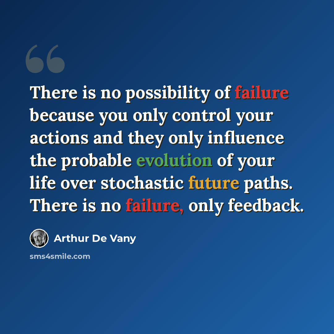 “There is no possibility of failure because you only control your actions and they only influence the probable evolution of your life over stochastic future paths. There is no failure, only feedback.” quote by Arthur De Vany