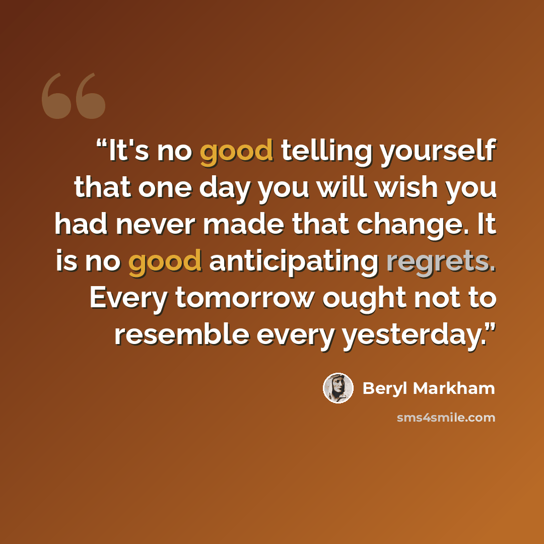 “It's no good telling yourself that one day you will wish you had never made that change. It is no good anticipating regrets. Every tomorrow ought not to resemble every yesterday.” quote by Beryl Markham